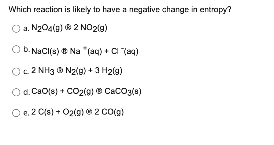Which reaction is likely to have a negative change in entropy?
O a. N204(g) ® 2 NO2(g)
O b. NaCI(s) ® Na *(aq) + CI "(aq)
O c. 2 NH3 ® N2(g) + 3 H2(g)
O d. CaO(s) + CO2(9) ® CaCO3(s)
O e. 2 C(s) + O2(g) ® 2 CO(g)
