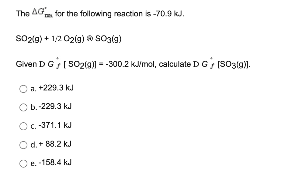 The AG pa for the following reaction is -70.9 kJ.
DN
SO2(g) + 1/2 02(g) ® SO3(g)
Given D G [SO2(g)] = -300.2 kJ/mol, calculate D G [SO3(g)].
a. +229.3 kJ
b.-229.3 kJ
с. -371.1 kJ
d. + 88.2 kJ
O e. -158.4 kJ
