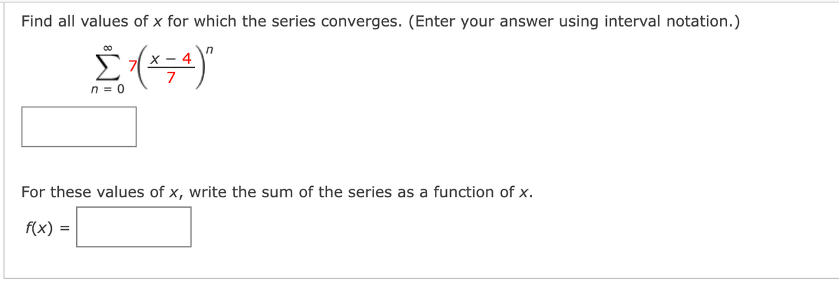 Find all values of x for which the series converges. (Enter your answer using interval notation.)
X - 4
n = 0
For these values of x, write the sum of the series as a function of x.
f(x)
