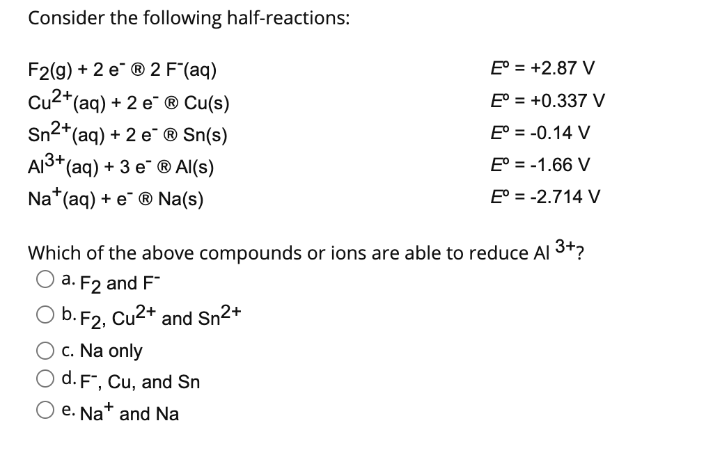 Consider the following half-reactions:
F2(g) + 2 e ® 2 F"(aq)
Cu2+(aq) + 2 e ® Cu(s)
Sn2
E° = +2.87 V
E° = +0.337 V
E° = -0.14 V
*(aq) + 2 e ® Sn(s)
AI3+(aq) + 3 e ® Al(s)
E° = -1.66 V
Na*(aq) + e¯ ® Na(s)
E° = -2.714 V
Which of the above compounds or ions are able to reduce Al 3+?
O a. F2 and F"
O b. F2, Cu2+ and Sn2+
c. Na only
O d. F", Cu, and Sn
e. Nat and Na
