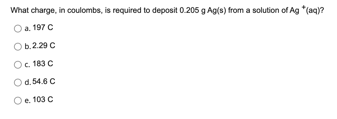 What charge, in coulombs, is required to deposit 0.205 g Ag(s) from a solution of Ag *(aq)?
а. 197 С
b.2.29 C
с. 183 С
d. 54.6 C
е. 103 С
