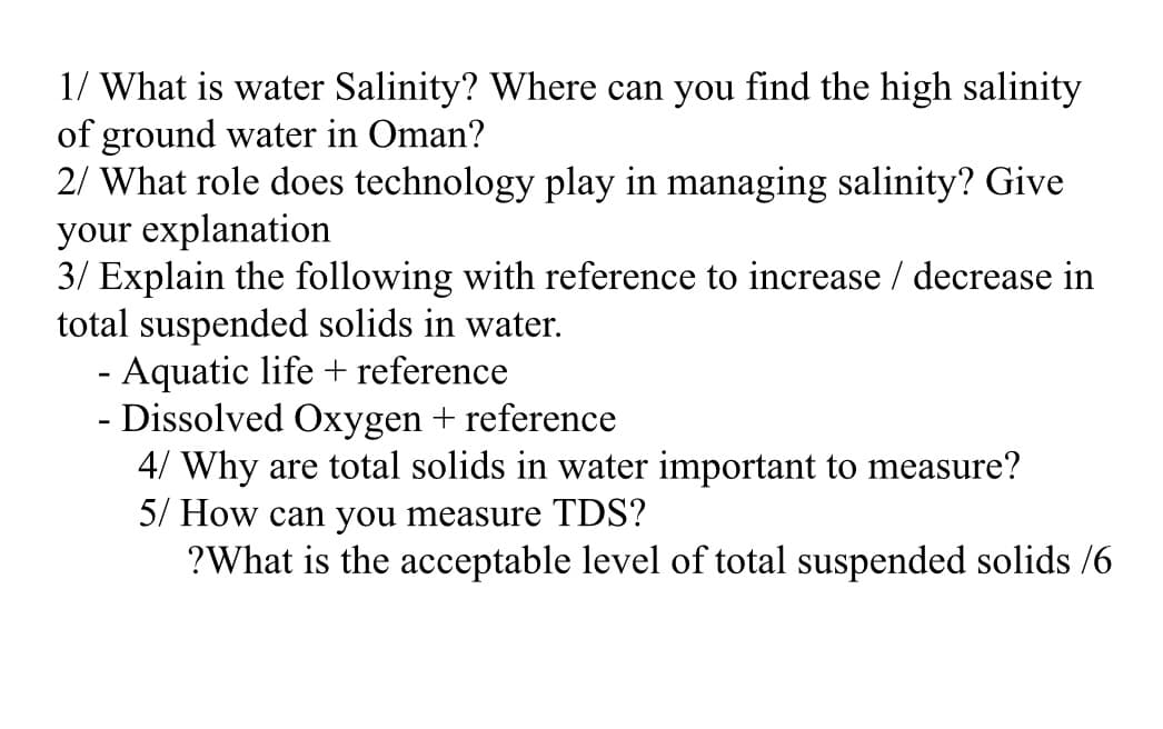 1/ What is water Salinity? Where can you find the high salinity
of ground water in Oman?
2/ What role does technology play in managing salinity? Give
your explanation
3/ Explain the following with reference to increase / decrease in
total suspended solids in water.
- Aquatic life + reference
- Dissolved Oxygen + reference
4/ Why are total solids in water important to measure?
5/ How can you measure TDS?
?What is the acceptable level of total suspended solids /6
