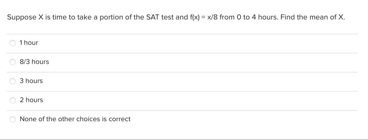 Suppose X is time to take a portion of the SAT test and f(x) = x/8 from 0 to 4 hours. Find the mean of X.
1 hour
8/3 hours
3 hours
2 hours
None of the other choices is correct
