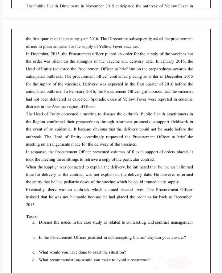 The Public Health Directorate in November 2015 anticipated the outbreak of Yellow Fever in
the first quarter of the ensuing year 2016. The Directorate subsequently asked the procurement
officer to place an order for the supply of Yellow Fever vaccines.
In December, 2015, the Procurement officer placed an order for the supply of the vaccines but
the order was silent on the strengths of the vaccine and delivery date. In January 2016, the
Head of Entity requested the Procurement Officer to brief him on the preparedness towards the
anticipated outbreak. The procurement officer confirmed placing an order in December 2015
for the supply of the vaccines. Delivery was expected in the first quarter of 2016 before the
anticipated outbreak. In February 2016, the Procurement Officer got anxious that the vaccines
had not been delivered as expected. Sporadie cases of Yellow Fever were reported in endemic
districts in the Asempa region of Ghana.
The Head of Entity convened a meeting to discuss the outbreak. Public Health practitioners in
the Region confirmed their preparedness through treatment protocols to support fieldwork in
the event of an epidemic. It became obvious that the delivery could not be made before the
outbreak. The Head of Entity accordingly requested the Procurement Officer to brief the
meeting on arrangements made for the delivery of the vaccines.
In response, the Procurement Officer presented volumes of files in support of orders placed. It
took the meeting three sittings to retrieve a copy of the particular contract.
When the supplier was contacted to explain the delivery, he intimated that he had an unlimited
time for delivery as the contract was not explicit on the delivery date. He however informed
the entity that he had pediatric doses of the vaccine which he could immediately supply.
Eventually, there was an outbreak which claimed several lives. The Procurement Officer
insisted that he was not blamable because he had placed the order as far back as December,
2015.
Tasks:
a. Discuss the issues in the case study as related to contracting and contract management
b. Is the Procurement Officer justified in not accepting blame? Explain your answer?
c. What would you have done to avert the situation?
d. What recommendations would you make to avoid a recurrence?
