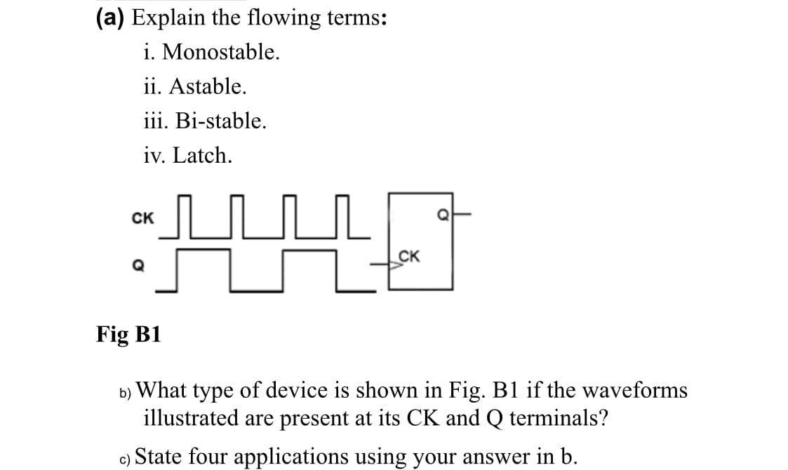 (a) Explain the flowing terms:
i. Monostable.
ii. Astable.
iii. Bi-stable.
iv. Latch.
CK
Q
CK
Q
Fig B1
b) What type of device is shown in Fig. B1 if the waveforms
illustrated are present at its CK and Q terminals?
c)
State four applications using your answer in b.
