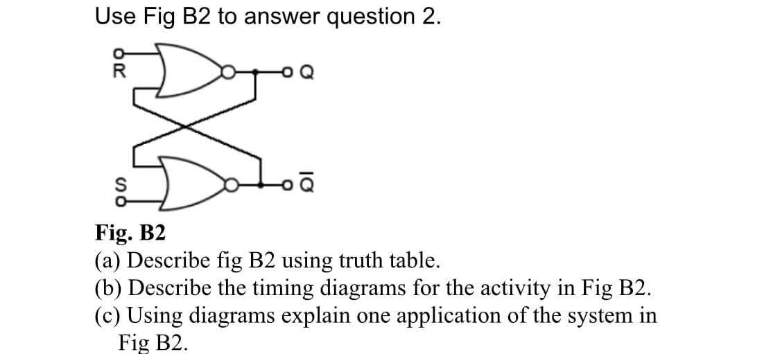 Use Fig B2 to answer question 2.
R
Fig. B2
(a) Describe fig B2 using truth table.
(b) Describe the timing diagrams for the activity in Fig B2.
(c) Using diagrams explain one application of the system in
Fig B2.
