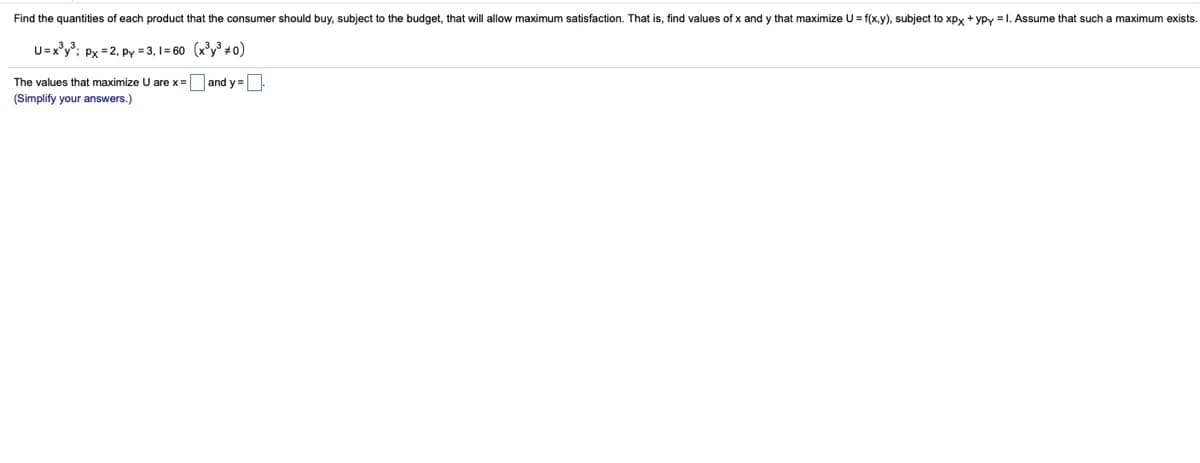 Find the quantities of each product that the consumer should buy, subject to the budget, that will allow maximum satisfaction. That is, find values of x and y that maximize U = f(x,y), subject to xpy + ypy = 1. Assume that such a maximum exists.
U=x°y°: Px =2, py = 3, 1 = 60 (x³y³ + o)
The values that maximize U are x = and y =
(Simplify your answers.)
