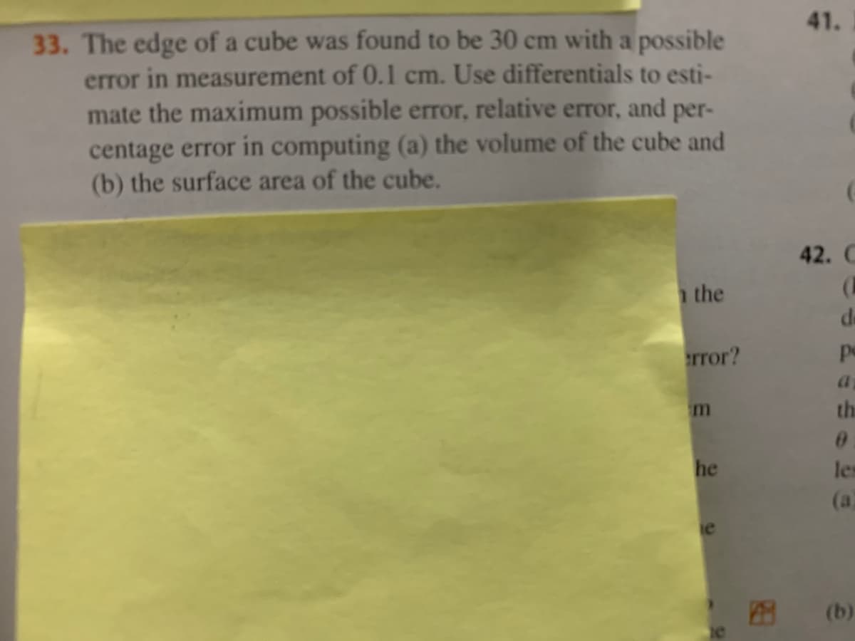41.
33. The edge of a cube was found to be 30 cm with a possible
error in measurement of 0.l cm. Use differentials to esti-
mate the maximum possible error, relative error, and per-
centage error in computing (a) the volume of the cube and
(b) the surface area of the cube.
42. C
the
de
error?
pe
the
he
les
(a)
ie
(b)
RE
