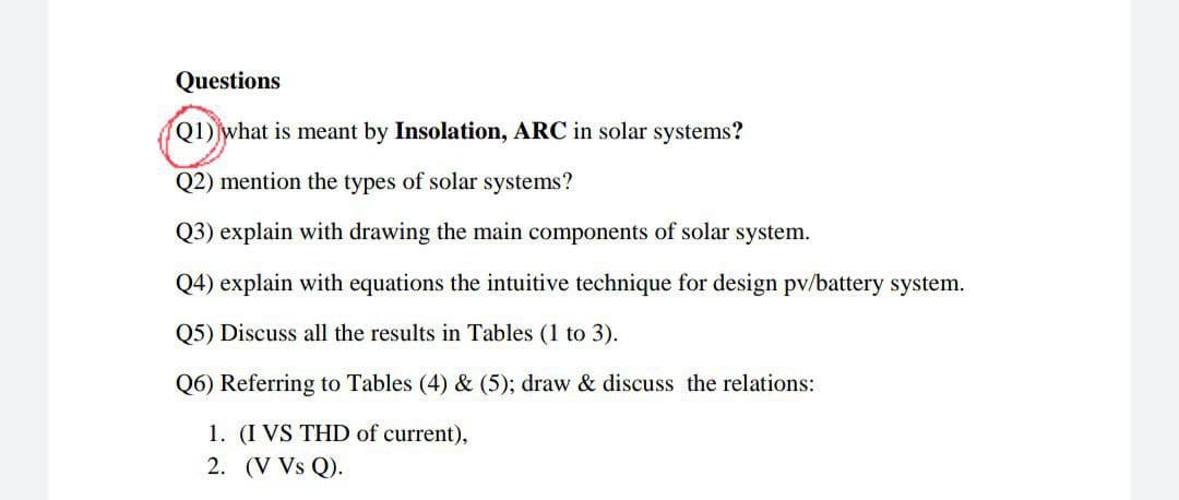 Questions
Q1) what is meant by Insolation, ARC in solar systems?
Q2) mention the types of solar systems?
Q3) explain with drawing the main components of solar system.
Q4) explain with equations the intuitive technique for design pv/battery system.
Q5) Discuss all the results in Tables (1 to 3).
Q6) Referring to Tables (4) & (5); draw & discuss the relations:
1. (I VS THD of current),
2. (V Vs Q).
