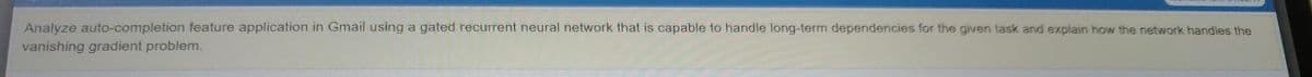 Analyze auto-completion feature application in Gmail using a gated recurrent neural network that is capable to handle long-term dependencies for the given task and explain how the network handles the
vanishing gradient problem.
