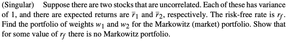 (Singular) Suppose there are two stocks that are uncorrelated. Each of these has variance
of 1, and there are expected returns are 7₁ and 72, respectively. The risk-free rate is rf.
Find the portfolio of weights w₁ and w2 for the Markowitz (market) portfolio. Show that
for some value of rf there is no Markowitz portfolio.