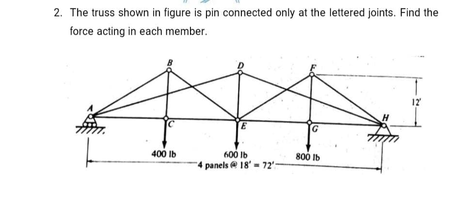 2. The truss shown in figure is pin connected only at the lettered joints. Find the
force acting in each member.
B
12
E
H
400 lb
600 Ib
800 Ib
4 panels @ 18' 72'-
