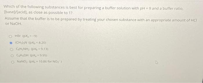 Which of the following substances is best for preparing a buffer solution with pH = 9 and a buffer ratio,
[base]/[acid], as close as possible to 1?
Assume that the buffer is to be prepared by treating your chosen substance with an appropriate amount of HCI
or NaOH.
O HBr (pK, =-9)
Ⓒ(CH₂)³N (PK = 4.20)
OCH NH₂ (PK-9.13)
O CH₂OH (PK, = 9.95)
O NaNO₂ (pK₂ = 10.86 for NO₂)