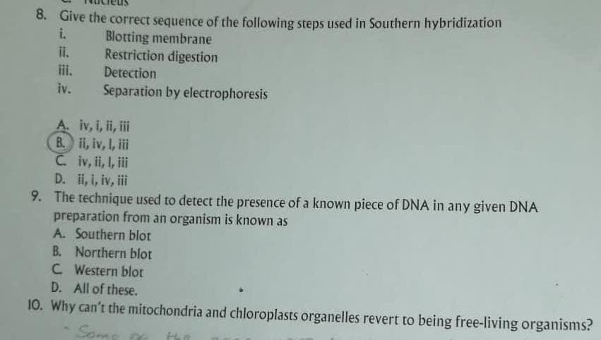 8. Give the correct sequence of the following steps used in Southern hybridization
Blotting membrane
Restriction digestion
Detection
Separation by electrophoresis
ii.
iii.
iv.
A. iv, i, ii, iii
B. ii, iv, 1, iii
C.
iv, ii, I, iii
D. ii, i, iv, iii
9. The technique used to detect the presence of a known piece of DNA in any given DNA
preparation from an organism is known as
A. Southern blot
B. Northern blot
C Western blot
D. All of these.
10. Why can't the mitochondria and chloroplasts organelles revert to being free-living organisms?
Some p
thi
