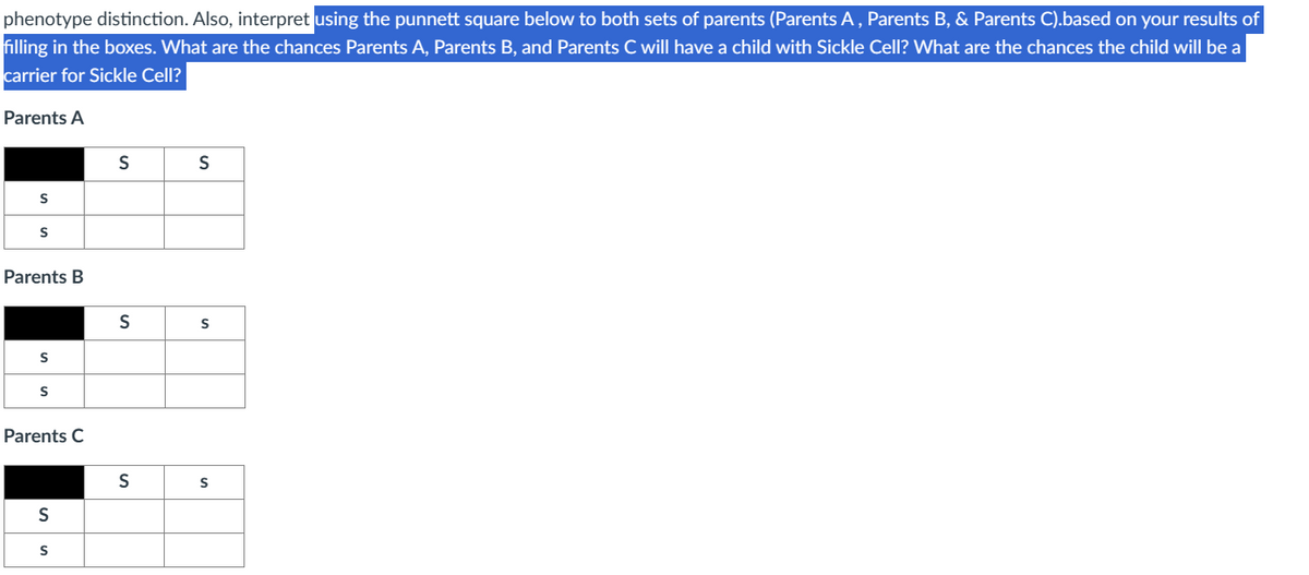 phenotype distinction. Also, interpret using the punnett square below to both sets of parents (Parents A, Parents B, & Parents C).based on your results of
filling in the boxes. What are the chances Parents A, Parents B, and Parents C will have a child with Sickle Cell? What are the chances the child will be a
carrier for Sickle Cell?
Parents A
S
S
Parents B
S
S
Parents C
S
S
S
S
S
S
S
S