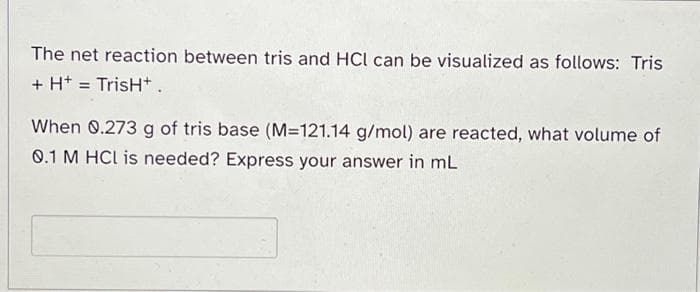 The net reaction between tris and HCl can be visualized as follows: Tris
+ H+ = TrisH+.
When 0.273 g of tris base (M=121.14 g/mol) are reacted, what volume of
0.1 M HCl is needed? Express your answer in mL