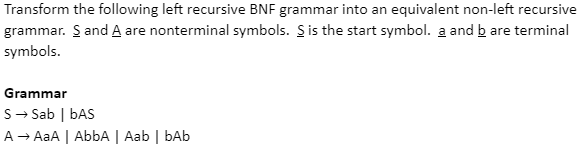 Transform the following left recursive BNF grammar into an equivalent non-left recursive
grammar. S and A are nonterminal symbols. S is the start symbol. a and b are terminal
symbols.
Grammar
S → Sab | bAS
A → AaA | AbbA | Aab | bAb