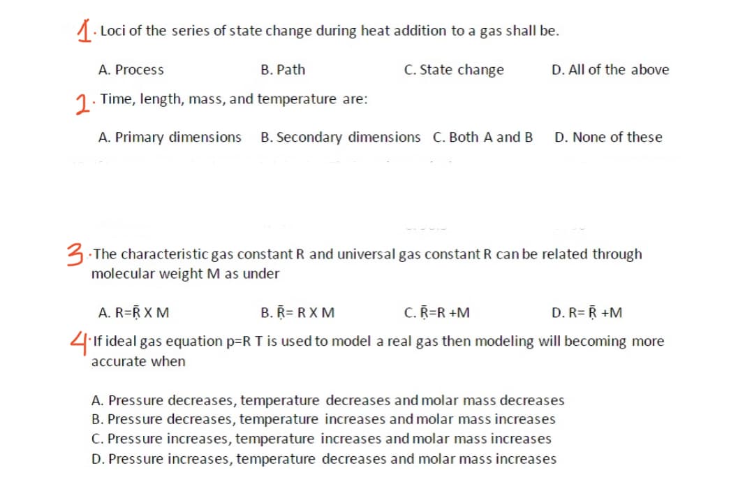 1. Loci of the series of state change during heat addition to a gas shall be.
A. Process
B. Path
C. State change
D. All of the above
1. Time, length, mass, and temperature are:
A. Primary dimensions
B. Secondary dimensions C. Both A and B
D. None of these
3 The characteristic gas constant R and universal gas constant R can be related through
molecular weight M as under
A. R=R X M
B. R= RX M
C.R=R +M
D. R= R +M
4If ideal gas equation p=R T is used to model a real gas then modeling will becoming more
accurate when
A. Pressure decreases, temperature decreases and molar mass decreases
B. Pressure decreases, temperature increases and molar mass increases
C. Pressure increases, temperature increases and molar mass increases
D. Pressure increases, temperature decreases and molar mass increases
