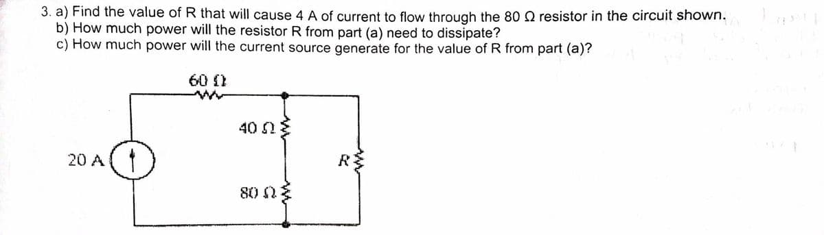 3. a) Find the value of R that will cause 4 A of current to flow through the 80 Q resistor in the circuit shown.
b) How much power will the resistor R from part (a) need to dissipate?
c) How much power will the current source generate for the value of R from part (a)?
60 (1
40 2
20 A(
R
80 2
