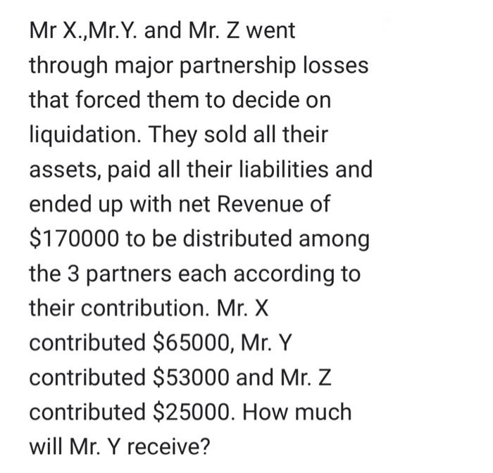 Mr X.,Mr.Y. and Mr. Z went
through major partnership losses
that forced them to decide on
liquidation. They sold all their
assets, paid all their liabilities and
ended up with net Revenue of
$170000 to be distributed among
the 3 partners each according to
their contribution. Mr. X
contributed $65000, Mr. Y
contributed $53000 and Mr. Z
contributed $25000. How much
will Mr. Y receive?