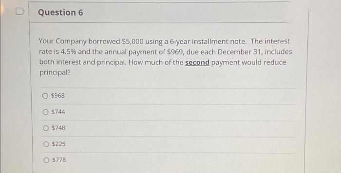 Question 6
Your Company borrowed $5,000 using a 6-year installment note. The interest
rate is 4.5% and the annual payment of $969, due each December 31, includes
both interest and principal. How much of the second payment would reduce
principal?
$968
O $744
$748
$225
O $778
