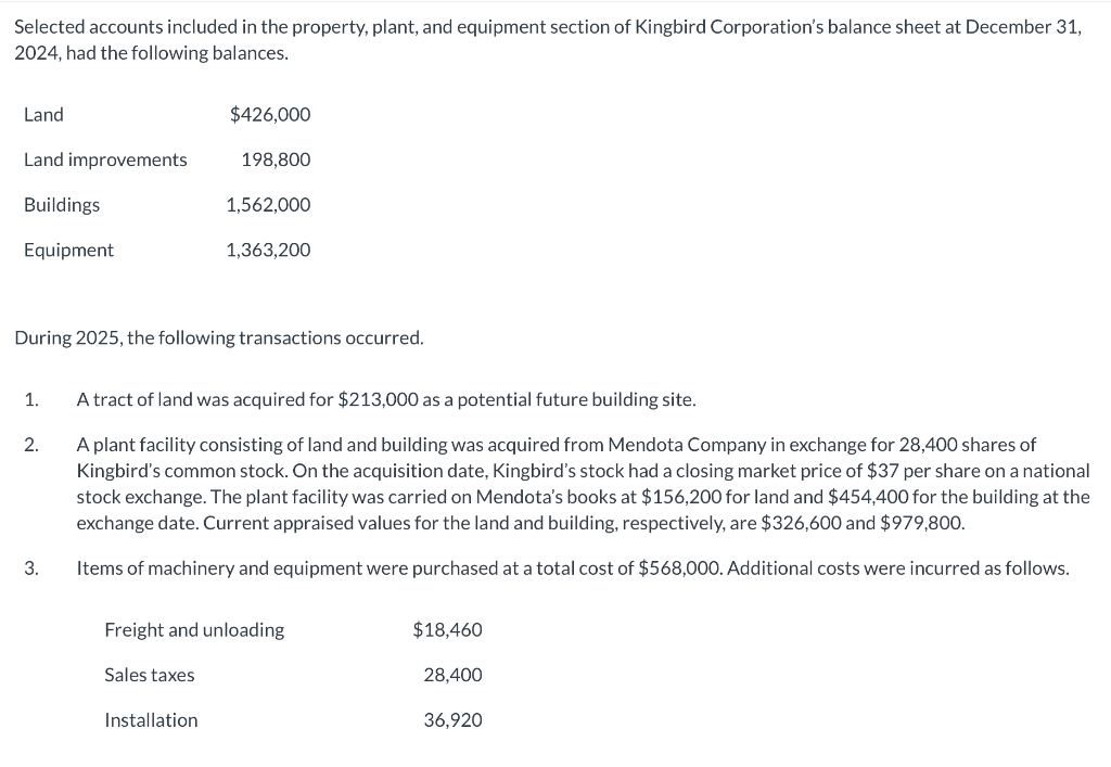 Selected accounts included in the property, plant, and equipment section of Kingbird Corporation's balance sheet at December 31,
2024, had the following balances.
Land
Land improvements
Buildings
Equipment
1.
2.
During 2025, the following transactions occurred.
3.
$426,000
198,800
Sales taxes
1,562,000
1,363,200
A tract of land was acquired for $213,000 as a potential future building site.
A plant facility consisting of land and building was acquired from Mendota Company in exchange for 28,400 shares of
Kingbird's common stock. On the acquisition date, Kingbird's stock had a closing market price of $37 per share on a national
stock exchange. The plant facility was carried on Mendota's books at $156,200 for land and $454,400 for the building at the
exchange date. Current appraised values for the land and building, respectively, are $326,600 and $979,800.
Items of machinery and equipment were purchased at a total cost of $568,000. Additional costs were incurred as follows.
Installation
Freight and unloading
$18,460
28,400
36,920
