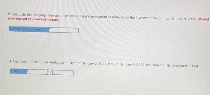 2. Calculate the carrying value per share of Heritage's investment as reflected in the investment account on January 4, 2025. (Round
your answer to 2 decimal places.)
Carrying value per share
3. Calculate the change in Heritage's equity from January 2, 2023, through January 5, 2025, resulting from its investment in Port.
Equity
by