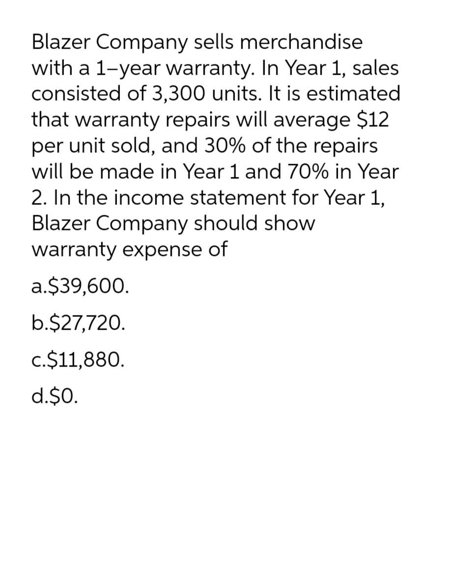 Blazer Company sells merchandise
with a 1-year warranty. In Year 1, sales
consisted of 3,300 units. It is estimated
that warranty repairs will average $12
per unit sold, and 30% of the repairs
will be made in Year 1 and 70% in Year
2. In the income statement for Year 1,
Blazer Company should show
warranty expense of
a.$39,600.
b.$27,720.
c.$11,880.
d.$0.