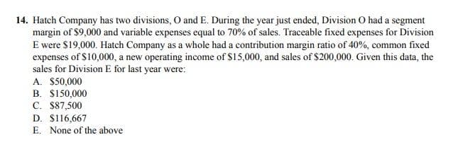 14. Hatch Company has two divisions, O and E. During the year just ended, Division O had a segment
margin of $9,000 and variable expenses equal to 70% of sales. Traceable fixed expenses for Division
E were $19,000. Hatch Company as a whole had a contribution margin ratio of 40%, common fixed
expenses of $10,000, a new operating income of $15,000, and sales of $200,000. Given this data, the
sales for Division E for last year were:
A. $50,000
B. $150,000
C. $87,500
D. $116,667
E. None of the above