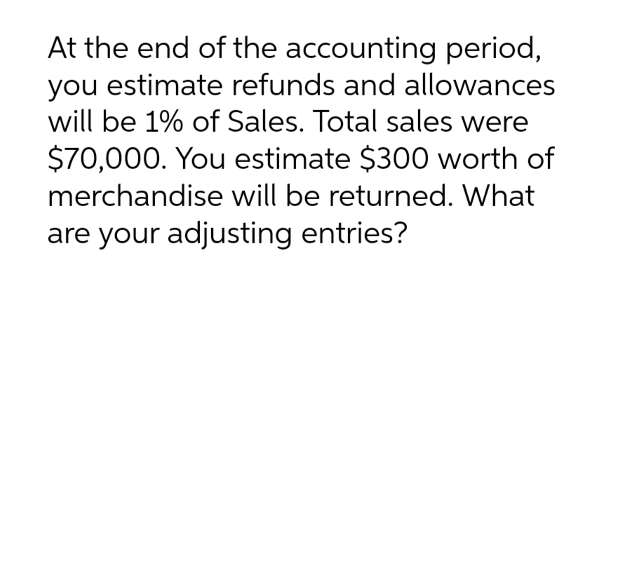 At the end of the accounting period,
you estimate refunds and allowances
will be 1% of Sales. Total sales were
$70,000. You estimate $300 worth of
merchandise will be returned. What
are your adjusting entries?
