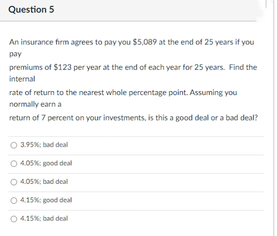Question 5
An insurance firm agrees to pay you $5,089 at the end of 25 years if you
pay
premiums of $123 per year at the end of each year for 25 years. Find the
internal
rate of return to the nearest whole percentage point. Assuming you
normally earn a
return of 7 percent on your investments, is this a good deal or a bad deal?
3.95%; bad deal
4.05%; good deal
4.05%; bad deal
○ 4.15%; good deal
O 4.15%; bad deal