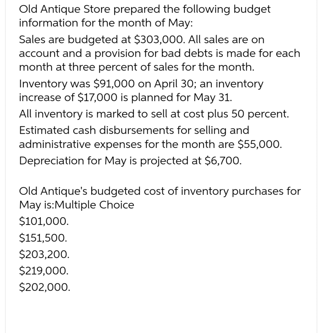 Old Antique Store prepared the following budget
information for the month of May:
Sales are budgeted at $303,000. All sales are on
account and a provision for bad debts is made for each
month at three percent of sales for the month.
Inventory was $91,000 on April 30; an inventory
increase of $17,000 is planned for May 31.
All inventory is marked to sell at cost plus 50 percent.
Estimated cash disbursements for selling and
administrative expenses for the month are $55,000.
Depreciation for May is projected at $6,700.
Old Antique's budgeted cost of inventory purchases for
May is:Multiple Choice
$101,000.
$151,500.
$203,200.
$219,000.
$202,000.