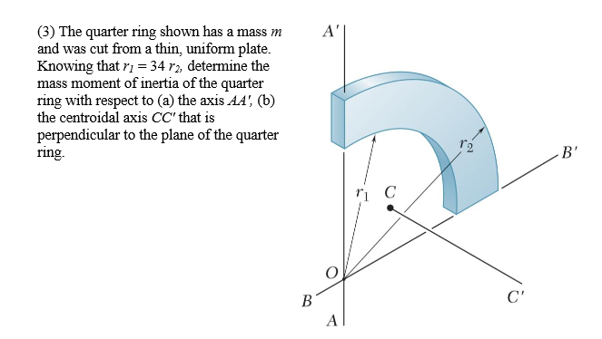 A'
(3) The quarter ring shown has a mass m
and was cut from a thin, uniform plate.
Knowing that ri = 34 r2, determine the
mass moment of inertia of the quarter
ring with respect to (a) the axis AA', (b)
the centroidal axis CC' that is
perpendicular to the plane of the quarter
ring.
B'
В
C'
A
