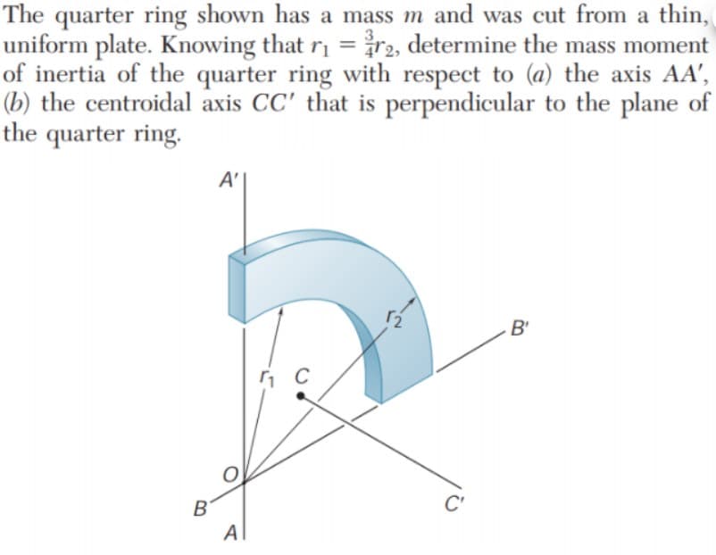 The quarter ring shown has a mass m and was cut from a thin,
uniform plate. Knowing that r =n, determine the mass moment
of inertia of the quarter ring with respect to (a) the axis AA',
(b) the centroidal axis CC' that is perpendicular to the plane of
the quarter ring.
A'
B'
C
C'
B'
Al
