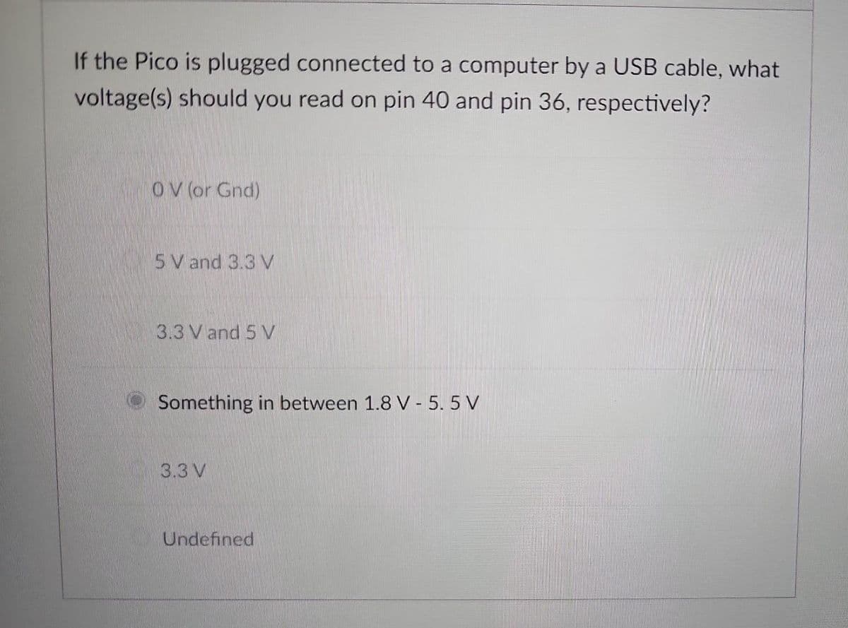 If the Pico is plugged connected to a computer by a USB cable, what
voltage(s) should you read on pin 40 and pin 36, respectively?
OV (or Gnd)
5 V and 3.3 V
3.3 V and 5V
Something in between 1.8 V - 5.5 V
3.3V
Undefined