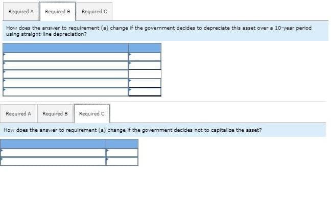 Required A Required B Required C
How does the answer to requirement (a) change if the government decides to depreciate this asset over a 10-year period
using straight-line depreciation?
Required A Required B
Required C
How does the answer to requirement (a) change if the government decides not to capitalize the asset?