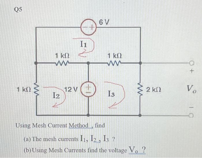 Q5
1 kQ
1 ΚΩ
I2
لئے
12 V
I1
+1
6 V
1 ΚΩ
ww
13
Using Mesh Current Method, find
(a) The mesh currents I1, I2, I3 ?
(b) Using Mesh Currents find the voltage Vo ?
2 ΚΩ
+
Vo
10