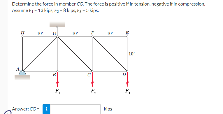 Determine the force in member CG. The force is positive if in tension, negative if in compression.
Assume F₁ = 13 kips, F₂ = 8 kips, F3 = 5 kips.
H
10'
Answer: CG=
i
G
B
F₁
10'
F
F₂
2
10'
kips
E
D
10'
F₂
3