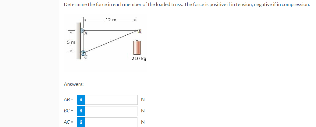 Determine the force in each member of the loaded truss. The force is positive if in tension, negative if in compression.
5 m
Answers:
AB= i
BC =
i
AC = i
A
C
12 m
B
210 kg
N
N
N