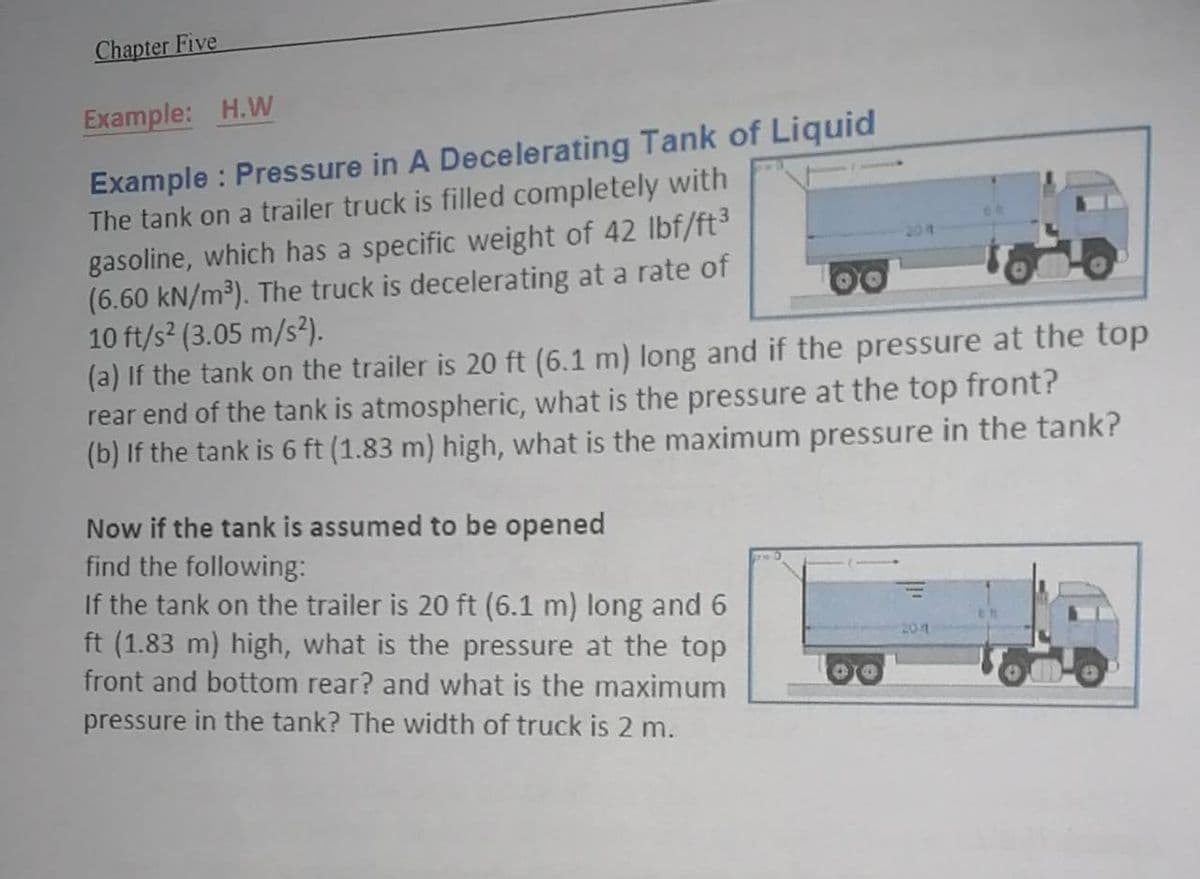 Chapter Five
Example: H.W
Example : Pressure in A Decelerating Tank of Liquid
The tank on a trailer truck is filled completely with
gasoline, which has a specific weight of 42 lbf/ft3
(6.60 kN/m³). The truck is decelerating at a rate of
10 ft/s2 (3.05 m/s²).
(a) If the tank on the trailer is 20 ft (6.1 m) long and if the pressure at the top
rear end of the tank is atmospheric, what is the pressure at the top front?
(b) If the tank is 6 ft (1.83 m) high, what is the maximum pressure in the tank?
204
Now if the tank is assumed to be opened
find the following:
If the tank on the trailer is 20 ft (6.1 m) long and 6
ft (1.83 m) high, what is the pressure at the top
front and bottom rear? and what is the maximum
pressure in the tank? The width of truck is 2 m.
201
