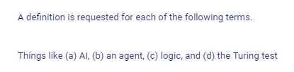 A definition is requested for each of the following terms.
Things like (a) Al, (b) an agent, (c) logic, and (d) the Turing test