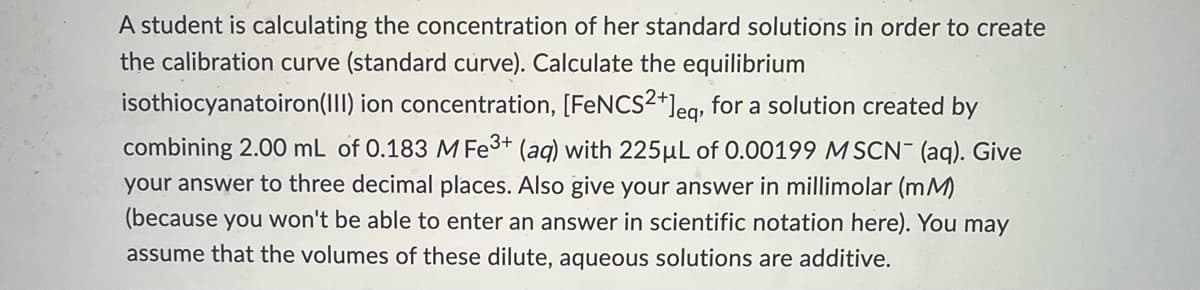 A student is calculating the concentration of her standard solutions in order to create
the calibration curve (standard curve). Calculate the equilibrium
isothiocyanatoiron(III) ion concentration, [FeNCS²+]eq, for a solution created by
combining 2.00 mL of 0.183 M Fe3+ (aq) with 225μL of 0.00199 MSCN- (aq). Give
your answer to three decimal places. Also give your answer in millimolar (mM)
(because you won't be able to enter an answer in scientific notation here). You may
assume that the volumes of these dilute, aqueous solutions are additive.