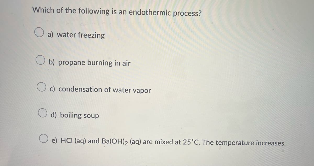 Which of the following is an endothermic process?
a) water freezing
Ob) propane burning in air
Oc) condensation of water vapor
d) boiling soup
e) HCI (aq) and Ba(OH)2 (aq) are mixed at 25°C. The temperature increases.