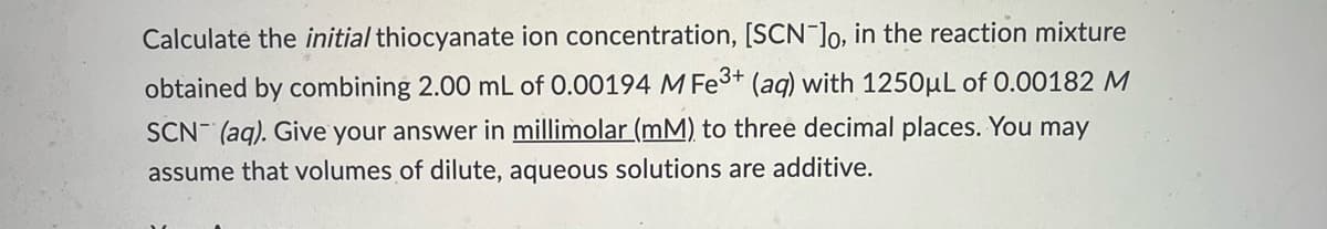 Calculate the initial thiocyanate ion concentration, [SCN-]o, in the reaction mixture
obtained by combining 2.00 mL of 0.00194 M Fe3+ (aq) with 1250µL of 0.00182 M
SCN- (aq). Give your answer in millimolar (mM) to three decimal places. You may
assume that volumes of dilute, aqueous solutions are additive.