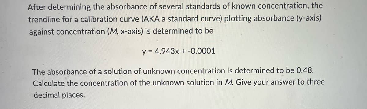 After determining the absorbance of several standards of known concentration, the
trendline for a calibration curve (AKA a standard curve) plotting absorbance (y-axis)
against concentration (M, x-axis) is determined to be
y = 4.943x + -0.0001
The absorbance of a solution of unknown concentration is determined to be 0.48.
Calculate the concentration of the unknown solution in M. Give your answer to three
decimal places.