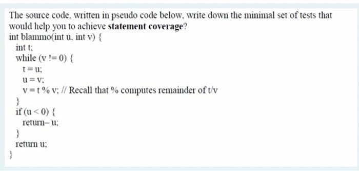 The source code, written in pseudo code below, write down the minimal set of tests that
would help you to achieve statement coverage?
int blammo(int u, int v) {
int t:
while (v != 0) {
t= u;
u = v:
v=t% v; // Recall that % computes remainder of t/v
if (u< 0) {
return- u;
}
return u;
}
