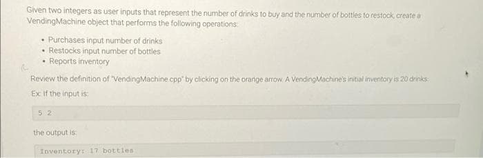 Given two integers as user inputs that represent the number of drinks to buy and the number of bottles to restock, create a
VendingMachine object that performs the following operations:
• Purchases input number of drinks
• Restocks input number of bottles
Reports inventory
Review the definition of "VendingMachine.cpp by clicking on the orange arrow A VendingMachine's initial inventory is 20 drinks:
Ex if the input is:
52
the output is:
Inventory: 17 bottles

