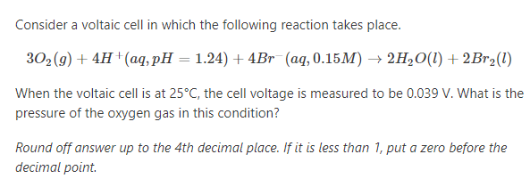 Consider a voltaic cell in which the following reaction takes place.
302 (9) + 4H †(aq, pH = 1.24) + 4Br (aq, 0.15M) → 2H,O(1) +2B12(1)
When the voltaic cell is at 25°C, the cell voltage is measured to be 0.039 V. What is the
pressure of the oxygen gas in this condition?
Round off answer up to the 4th decimal place. If it is less than 1, put a zero before the
decimal point.
