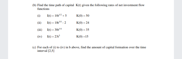 (b) Find the time path of capital K(t) given the following rates of net investment flow
functions
(i)
I(t) = 10t12 + 5
K(0) = 50
(ii)
I(t) = 18t5 - 2
K(0) = 24
(iii) I(t) = 30t4
K(0) = 35
(iv) I(1) = 23t
K(0) =15
(c) For each of (i) to (iv) in b above, find the amount of capital formation over the time
interval (2,5]

