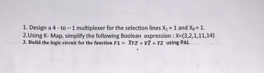 1. Design a 4 - to - 1 multiplexer for the selection lines X1 = 1 and Xo = 1.
2.Using K- Map, simplify the following Boolean expression : X=(3,2,1,11,14)
3. Build.the logic circuit for the function F1 = XYZ + YZ + YZ using PAL
